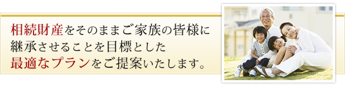 相続財産をそのままご家族の皆様に継承させることを目標とした最適なプランをご提案いたします