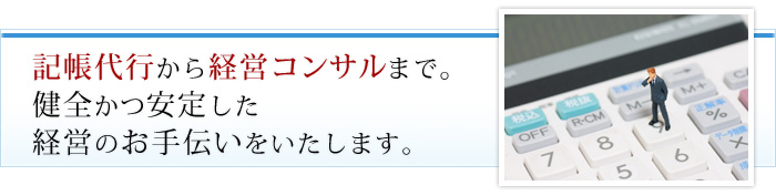 記帳代行から経営コンサルまで。健全かつ安定した経営のお手伝いをいたします。